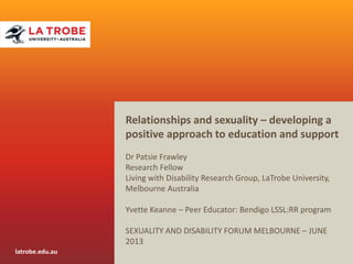 latrobe.edu.au
CRICOS Provider 00115M
CRICOS Provider 00115M
Relationships and sexuality – developing a
positive approach to education and support
Dr Patsie Frawley
Research Fellow
Living with Disability Research Group, LaTrobe University,
Melbourne Australia
Yvette Keanne – Peer Educator: Bendigo LSSL:RR program
SEXUALITY AND DISABILITY FORUM MELBOURNE – JUNE
2013
 
