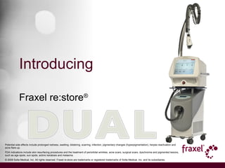 Introducing
Fraxel re:store®
Potential side effects include prolonged redness, swelling, blistering, scarring, infection, pigmentary changes (hyperpigmentation), herpes reactivation and
acne flare-up.
FDA indications include skin resurfacing procedures and the treatment of periorbital wrinkles, acne scars, surgical scars, dyschromia and pigmented lesions,
such as age spots, sun spots, actinic keratosis and melasma.
© 2009 Solta Medical, Inc. All rights reserved. Fraxel re:store are trademarks or registered trademarks of Solta Medical, Inc. and its subsidiaries.
 