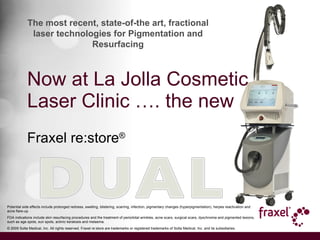 Now at La Jolla Cosmetic Laser Clinic …. the new Fraxel re:store ® Potential side effects include prolonged redness, swelling, blistering, scarring, infection, pigmentary changes (hyperpigmentation), herpes reactivation and acne flare-up. FDA indications include skin resurfacing procedures and the treatment of periorbital wrinkles, acne scars, surgical scars, dyschromia and pigmented lesions, such as age spots, sun spots, actinic keratosis and melasma. © 2009 Solta Medical, Inc. All rights reserved. Fraxel re:store are trademarks or registered trademarks of Solta Medical, Inc. and its subsidiaries. The most recent, state-of-the art, fractional laser technologies for Pigmentation and Resurfacing 