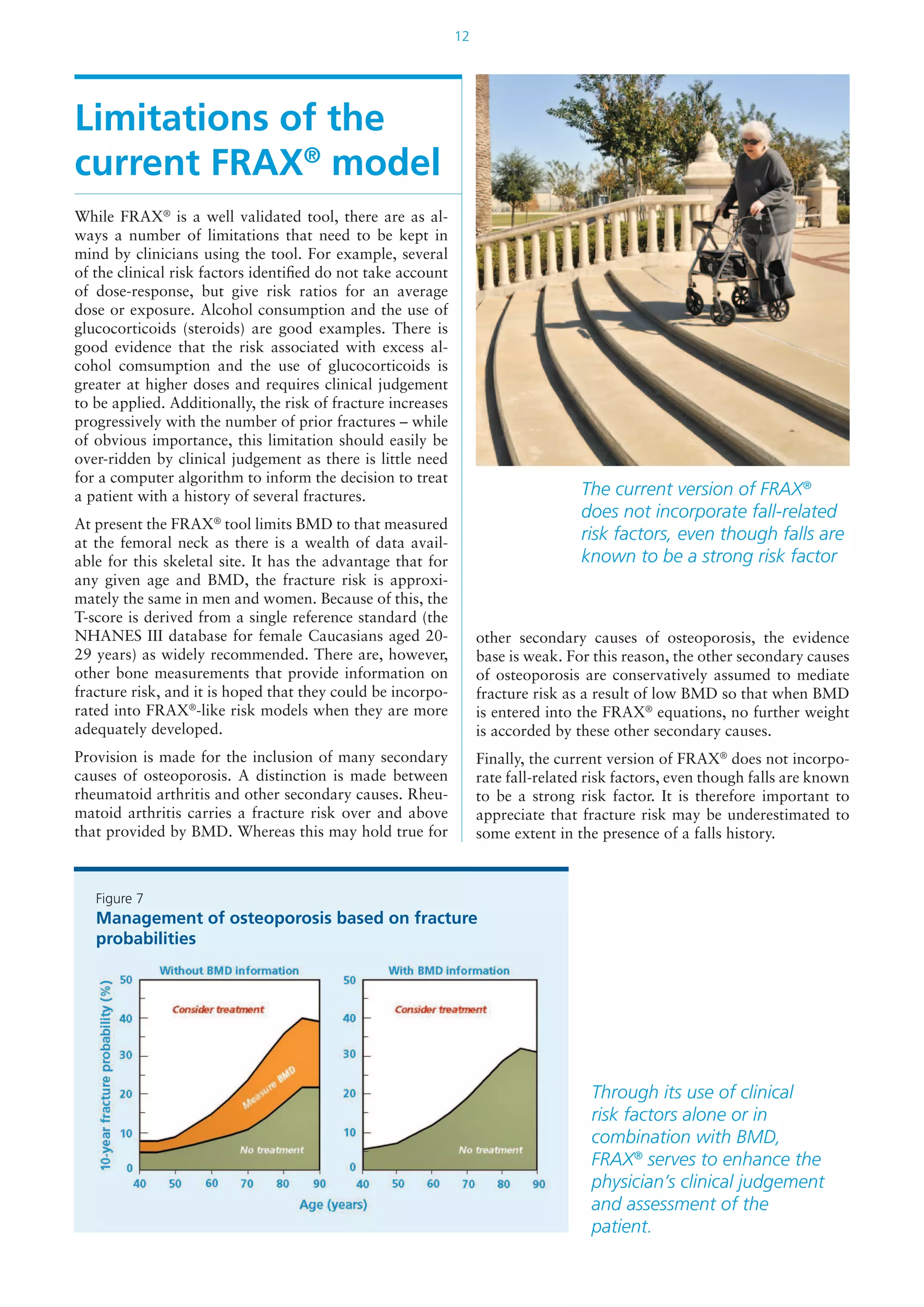 12
Limitations of the
current FRAX®
model
While FRAX®
is a well validated tool, there are as al-
ways a number of limitations that need to be kept in
mind by clinicians using the tool. For example, several
of the clinical risk factors identified do not take account
of dose-response, but give risk ratios for an average
dose or exposure. Alcohol consumption and the use of
glucocorticoids (steroids) are good examples. There is
good evidence that the risk associated with excess al-
cohol comsumption and the use of glucocorticoids is
greater at higher doses and requires clinical judgement
to be applied. Additionally, the risk of fracture increases
progressively with the number of prior fractures – while
of obvious importance, this limitation should easily be
over-ridden by clinical judgement as there is little need
for a computer algorithm to inform the decision to treat
a patient with a history of several fractures.
At present the FRAX®
tool limits BMD to that measured
at the femoral neck as there is a wealth of data avail-
able for this skeletal site. It has the advantage that for
any given age and BMD, the fracture risk is approxi-
mately the same in men and women. Because of this, the
T-score is derived from a single reference standard (the
NHANES III database for female Caucasians aged 20-
29 years) as widely recommended. There are, however,
other bone measurements that provide information on
fracture risk, and it is hoped that they could be incorpo-
rated into FRAX®
-like risk models when they are more
adequately developed.
Provision is made for the inclusion of many secondary
causes of osteoporosis. A distinction is made between
rheumatoid arthritis and other secondary causes. Rheu-
matoid arthritis carries a fracture risk over and above
that provided by BMD. Whereas this may hold true for
The current version of FRAX®
does not incorporate fall-related
risk factors, even though falls are
known to be a strong risk factor
other secondary causes of osteoporosis, the evidence
base is weak. For this reason, the other secondary causes
of osteoporosis are conservatively assumed to mediate
fracture risk as a result of low BMD so that when BMD
is entered into the FRAX®
equations, no further weight
is accorded by these other secondary causes.
Finally, the current version of FRAX®
does not incorpo-
rate fall-related risk factors, even though falls are known
to be a strong risk factor. It is therefore important to
appreciate that fracture risk may be underestimated to
some extent in the presence of a falls history.
Figure 7
Management of osteoporosis based on fracture
probabilities
Through its use of clinical
risk factors alone or in
combination with BMD,
FRAX®
serves to enhance the
physician’s clinical judgement
and assessment of the
patient.
 