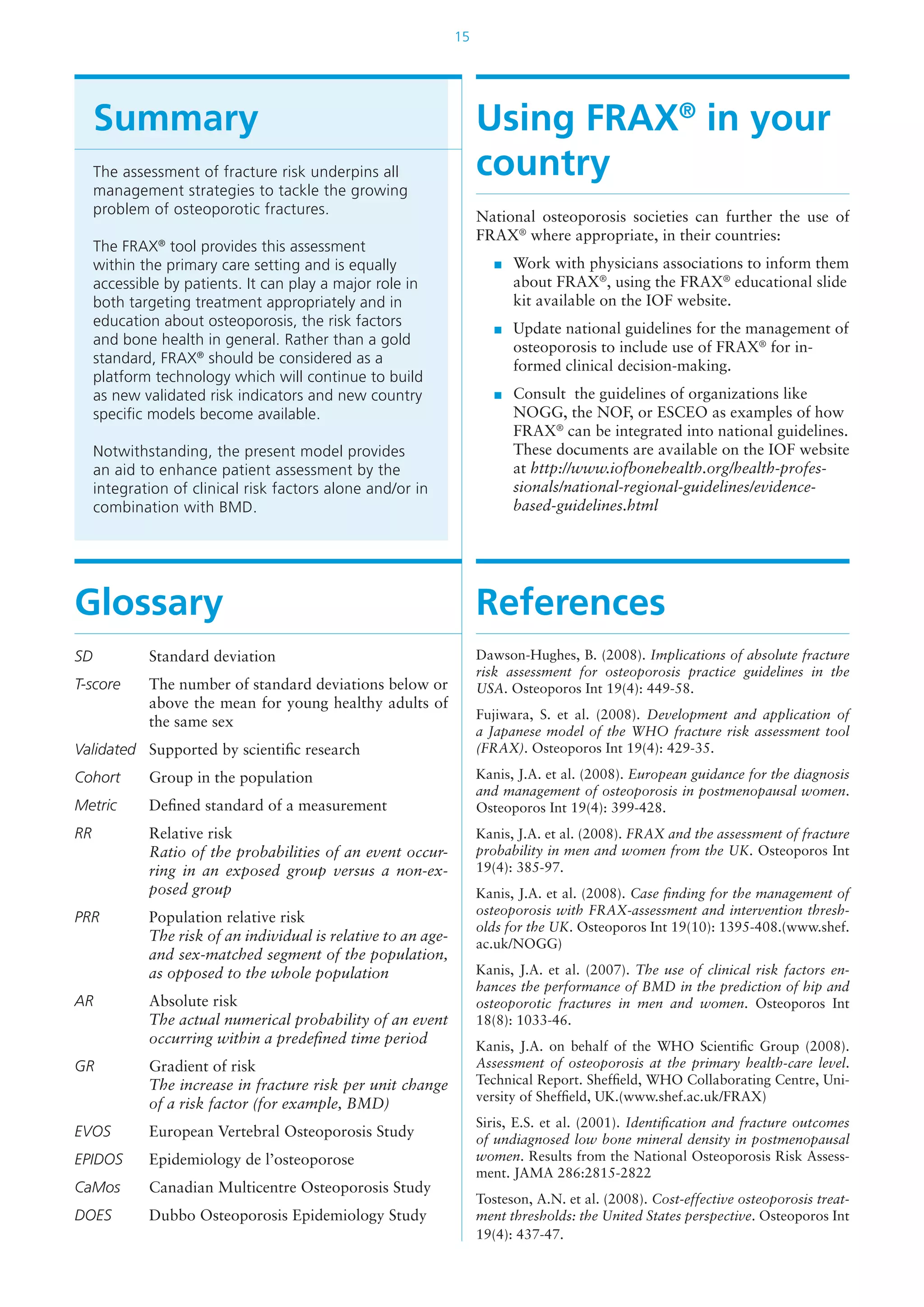 15
Summary
The assessment of fracture risk underpins all
management strategies to tackle the growing
problem of osteoporotic fractures.
The FRAX®
tool provides this assessment
within the primary care setting and is equally
accessible by patients. It can play a major role in
both targeting treatment appropriately and in
education about osteoporosis, the risk factors
and bone health in general. Rather than a gold
standard, FRAX®
should be considered as a
platform technology which will continue to build
as new validated risk indicators and new country
specific models become available.
Notwithstanding, the present model provides
an aid to enhance patient assessment by the
integration of clinical risk factors alone and/or in
combination with BMD.
Using FRAX®
in your
country
National osteoporosis societies can further the use of
FRAX®
where appropriate, in their countries:
	 Work with physicians associations to inform them
about FRAX®
, using the FRAX®
educational slide
kit available on the IOF website.
	 Update national guidelines for the management of
osteoporosis to include use of FRAX®
for in-
formed clinical decision-making.
	 Consult the guidelines of organizations like
NOGG, the NOF, or ESCEO as examples of how
FRAX®
can be integrated into national guidelines.
These documents are available on the IOF website
at http://www.iofbonehealth.org/health-profes-
sionals/national-regional-guidelines/evidence-
based-guidelines.html
Glossary
SD	 Standard deviation
T-score	 The number of standard deviations below or
above the mean for young healthy adults of
the same sex
Validated	 Supported by scientific research
Cohort	 Group in the population
Metric	 Defined standard of a measurement
RR	 Relative risk
Ratio of the probabilities of an event occur-
ring in an exposed group versus a non-ex-
posed group
PRR	 Population relative risk
The risk of an individual is relative to an age-
and sex-matched segment of the population,
as opposed to the whole population
AR	 Absolute risk
The actual numerical probability of an event
occurring within a predefined time period
GR	 Gradient of risk
The increase in fracture risk per unit change
of a risk factor (for example, BMD)
EVOS	 European Vertebral Osteoporosis Study
EPIDOS	 Epidemiology de l’osteoporose
CaMos	 Canadian Multicentre Osteoporosis Study
DOES	 Dubbo Osteoporosis Epidemiology Study
References
Dawson-Hughes, B. (2008). Implications of absolute fracture
risk assessment for osteoporosis practice guidelines in the
USA. Osteoporos Int 19(4): 449-58.
Fujiwara, S. et al. (2008). Development and application of
a Japanese model of the WHO fracture risk assessment tool
(FRAX). Osteoporos Int 19(4): 429-35.
Kanis, J.A. et al. (2008). European guidance for the diagnosis
and management of osteoporosis in postmenopausal women.
Osteoporos Int 19(4): 399-428.
Kanis, J.A. et al. (2008). FRAX and the assessment of fracture
probability in men and women from the UK. Osteoporos Int
19(4): 385-97.
Kanis, J.A. et al. (2008). Case finding for the management of
osteoporosis with FRAX-assessment and intervention thresh-
olds for the UK. Osteoporos Int 19(10): 1395-408.(www.shef.
ac.uk/NOGG)
Kanis, J.A. et al. (2007). The use of clinical risk factors en-
hances the performance of BMD in the prediction of hip and
osteoporotic fractures in men and women. Osteoporos Int
18(8): 1033-46.
Kanis, J.A. on behalf of the WHO Scientific Group (2008).
Assessment of osteoporosis at the primary health-care level.
Technical Report. Sheffield, WHO Collaborating Centre, Uni-
versity of Sheffield, UK.(www.shef.ac.uk/FRAX)
Siris, E.S. et al. (2001). Identification and fracture outcomes
of undiagnosed low bone mineral density in postmenopausal
women. Results from the National Osteoporosis Risk Assess-
ment. JAMA 286:2815-2822
Tosteson, A.N. et al. (2008). Cost-effective osteoporosis treat-
ment thresholds: the United States perspective. Osteoporos Int
19(4): 437-47.
 