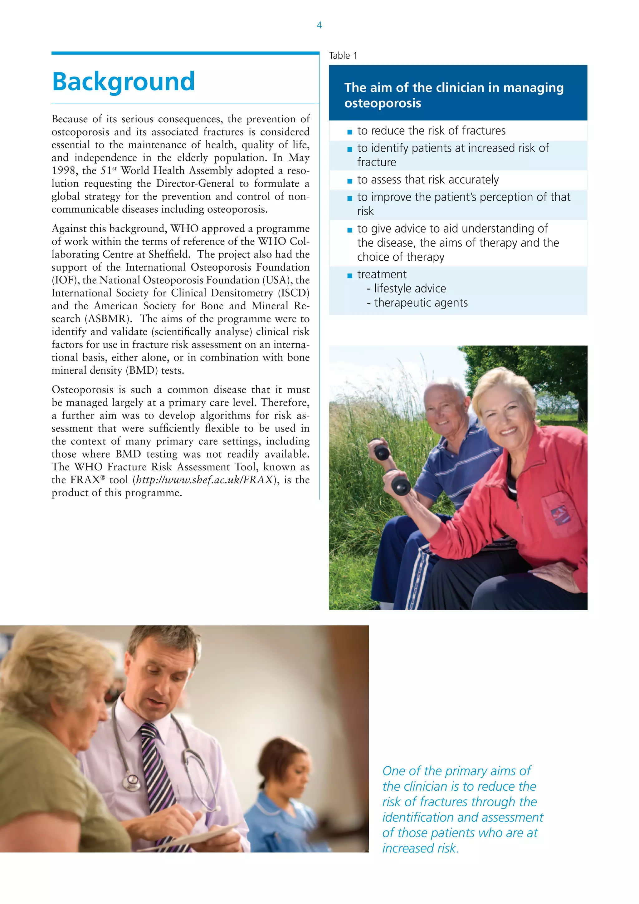 4
Background
Because of its serious consequences, the prevention of
osteoporosis and its associated fractures is considered
essential to the maintenance of health, quality of life,
and independence in the elderly population. In May
1998, the 51st
World Health Assembly adopted a reso-
lution requesting the Director-General to formulate a
global strategy for the prevention and control of non-
communicable diseases including osteoporosis.
Against this background, WHO approved a programme
of work within the terms of reference of the WHO Col-
laborating Centre at Sheffield. The project also had the
support of the International Osteoporosis Foundation
(IOF), the National Osteoporosis Foundation (USA), the
International Society for Clinical Densitometry (ISCD)
and the American Society for Bone and Mineral Re-
search (ASBMR). The aims of the programme were to
identify and validate (scientifically analyse) clinical risk
factors for use in fracture risk assessment on an interna-
tional basis, either alone, or in combination with bone
mineral density (BMD) tests.
Osteoporosis is such a common disease that it must
be managed largely at a primary care level. Therefore,
a further aim was to develop algorithms for risk as-
sessment that were sufficiently flexible to be used in
the context of many primary care settings, including
those where BMD testing was not readily available.
The WHO Fracture Risk Assessment Tool, known as
the FRAX®
tool (http://www.shef.ac.uk/FRAX), is the
product of this programme.
The aim of the clinician in managing
osteoporosis
	 to reduce the risk of fractures
	 to identify patients at increased risk of
fracture
	 to assess that risk accurately
	 to improve the patient’s perception of that
risk
	 to give advice to aid understanding of
the disease, the aims of therapy and the
choice of therapy
	 treatment
		 - lifestyle advice
		 - therapeutic agents
Table 1
One of the primary aims of
the clinician is to reduce the
risk of fractures through the
identification and assessment
of those patients who are at
increased risk.
 