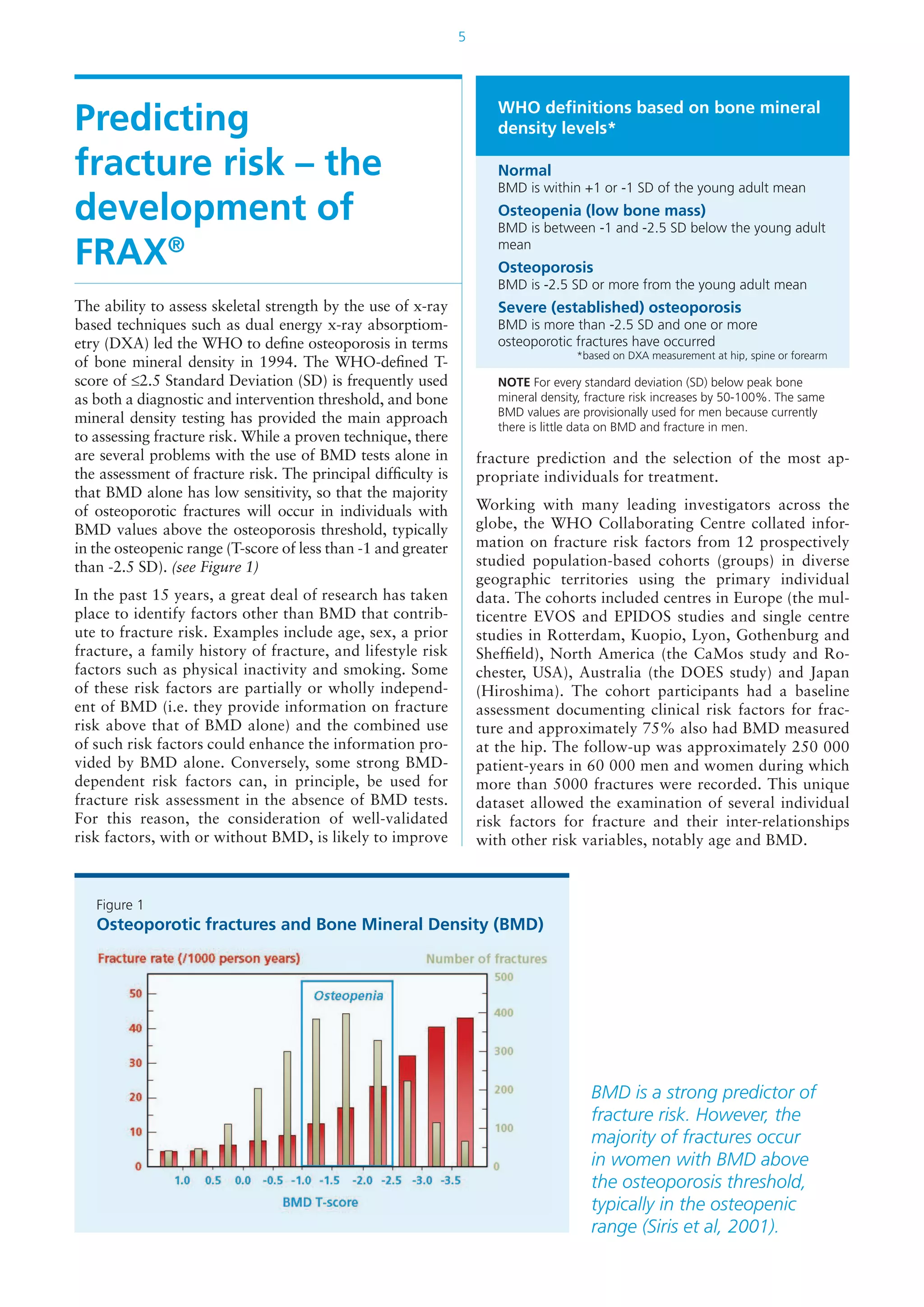 5
Predicting
fracture risk – the
development of
FRAX®
The ability to assess skeletal strength by the use of x-ray
based techniques such as dual energy x-ray absorptiom-
etry (DXA) led the WHO to define osteoporosis in terms
of bone mineral density in 1994. The WHO-defined T-
score of ≤2.5 Standard Deviation (SD) is frequently used
as both a diagnostic and intervention threshold, and bone
mineral density testing has provided the main approach
to assessing fracture risk. While a proven technique, there
are several problems with the use of BMD tests alone in
the assessment of fracture risk. The principal difficulty is
that BMD alone has low sensitivity, so that the majority
of osteoporotic fractures will occur in individuals with
BMD values above the osteoporosis threshold, typically
in the osteopenic range (T-score of less than -1 and greater
than -2.5 SD). (see Figure 1)
In the past 15 years, a great deal of research has taken
place to identify factors other than BMD that contrib-
ute to fracture risk. Examples include age, sex, a prior
fracture, a family history of fracture, and lifestyle risk
factors such as physical inactivity and smoking. Some
of these risk factors are partially or wholly independ-
ent of BMD (i.e. they provide information on fracture
risk above that of BMD alone) and the combined use
of such risk factors could enhance the information pro-
vided by BMD alone. Conversely, some strong BMD-
dependent risk factors can, in principle, be used for
fracture risk assessment in the absence of BMD tests.
For this reason, the consideration of well-validated
risk factors, with or without BMD, is likely to improve
fracture prediction and the selection of the most ap-
propriate individuals for treatment.
Working with many leading investigators across the
globe, the WHO Collaborating Centre collated infor-
mation on fracture risk factors from 12 prospectively
studied population-based cohorts (groups) in diverse
geographic territories using the primary individual
data. The cohorts included centres in Europe (the mul-
ticentre EVOS and EPIDOS studies and single centre
studies in Rotterdam, Kuopio, Lyon, Gothenburg and
Sheffield), North America (the CaMos study and Ro-
chester, USA), Australia (the DOES study) and Japan
(Hiroshima). The cohort participants had a baseline
assessment documenting clinical risk factors for frac-
ture and approximately 75% also had BMD measured
at the hip. The follow-up was approximately 250 000
patient-years in 60 000 men and women during which
more than 5000 fractures were recorded. This unique
dataset allowed the examination of several individual
risk factors for fracture and their inter-relationships
with other risk variables, notably age and BMD.
Figure 1
Osteoporotic fractures and Bone Mineral Density (BMD)
WHO definitions based on bone mineral
density levels*
Normal
BMD is within +1 or -1 SD of the young adult mean
Osteopenia (low bone mass)
BMD is between -1 and -2.5 SD below the young adult
mean
Osteoporosis
BMD is -2.5 SD or more from the young adult mean
Severe (established) osteoporosis
BMD is more than -2.5 SD and one or more
osteoporotic fractures have occurred
*based on DXA measurement at hip, spine or forearm
NOTE For every standard deviation (SD) below peak bone
mineral density, fracture risk increases by 50-100%. The same
BMD values are provisionally used for men because currently
there is little data on BMD and fracture in men.
BMD is a strong predictor of
fracture risk. However, the
majority of fractures occur
in women with BMD above
the osteoporosis threshold,
typically in the osteopenic
range (Siris et al, 2001).
 