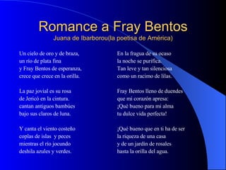 Romance a Fray Bentos Juana de Ibarborou(la poetisa de América) Un cielo de oro y de braza, un río de plata fina y Fray Bentos de esperanza, crece que crece en la orilla. La paz jovial es su rosa de Jericó en la cintura. cantan antiguos bambúes bajo sus claros de luna. Y canta el viento costeño coplas de islas  y peces mientras el río jocundo deshila azules y verdes. En la fragua de su ocaso la noche se purifica. Tan leve y tan silenciosa como un racimo de lilas. Fray Bentos lleno de duendes que mi corazón apresa: ¡Qué bueno para mi alma tu dulce vida perfecta! ¡Qué bueno que en ti ha de ser la riqueza de una casa y de un jardín de rosales hasta la orilla del agua.  