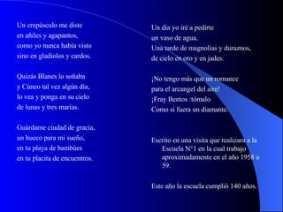 Un crepúsculo me diste en añiles y agapantos, como yo nunca había visto sino en gladiolos y cardos. Quizás Blanes lo soñaba y Cúneo tal vez algún día, lo vea y ponga en su cielo de lunas y tres marías. Guárdame ciudad de gracia, un hueco para mi sueño, en tu playa de bambúes en tu placita de encuentros. Un día yo iré a pedirte un vaso de agua, Una tarde de magnolias y duraznos, de cielo en oro y en jades. ¡No tengo más que un romance para el arcangel del aire! ¡Fray Bentos :tómalo  Como si fuera un diamante. Escrito en una visita que realizara a la Escuela N°1 en la cual trabajo aproximadamente en el año 1958 o 59. Este año la escuela cumplió 140 años. 