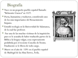 Nace en un pequeño pueblo español llamado
“Belmonte Cuenca” en 1527.
Poeta, humanista y traductor, considerado uno
de los más importantes del Renacimiento
hispano.
Estudió teología en la Universidad de Salamanca,
de la cual fue profesor.
 Fue una de las muchas víctimas de la inquisición
pues se le acusaba de haber traducido partes de la
Biblia a la lengua vulgar, cosa expresamente
prohibida por el reciente Concilio deTrento.
Finalmente se le libera de todo cargo.
Muere en el año de 1591 en el pueblo español
de Madrigal de las AltasTorres, Ávila.
Biografía
 