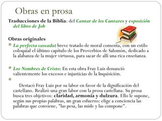 Traducciones de la Biblia: del Cantar de los Cantares y exposición
del libro de Job
Obras originales
La perfecta cascada: breve tratado de moral comenta, con un estilo
coloquial el último capítulo de los Proverbios de Salomón, dedicado a
la alabanza de la mujer virtuosa, para sacar de allí una rica enseñanza.
Los Nombres de Cristo: En esta obra Fray Luis denunció
valientemente los excesos e injusticias de la Inquisición.

     Destacó Fray Luis por su labor en favor de la dignificación del
castellano. Realizó una gran labor con la prosa castellana. Su prosa
busca tres objetivos: claridad, armonía y dulzura. Ello le supone,
según sus propias palabras, un gran esfuerzo: elige a conciencia las
palabras que conviene, "las pesa, las mide y las compone".
Obras en prosa
 
