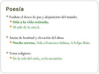 Poesía
Exaltan el deseo de paz y alejamiento del mundo:
Oda a la vida retirada.
Al salir de la cárcel.
Ansias de beatitud y elevación del alma:
Noche serena, Oda a Francisco Salinas, A Felipe Ruiz.
Tema religioso:
De la vida del cielo, en la ascensión.
 