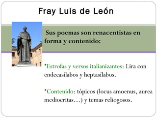 Fray Luis de León.
Sus poemas son renacentistas en
forma y contenido:
•Estrofas y versos italianizantes: Lira con
endecasílabos y heptasílabos.
•Contenido: tópicos (locus amoenus, aurea
mediocritas…) y temas reliogosos.
 