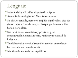 Naturalidad y selección, el gusto de la época.
Ausencia de neologismos. Metáforas audaces.
Su obra es sencilla, pero con amplios significados. crea sus
obras con oraciones breves, en las que predomina la idea,
hasta dejarla clara.
Sus escritos son recortados y precisos: gran
concentración de pensamiento, rapidez y movilidad de
imágenes.
También repite y repite hasta el cansancio: en su deseo
hacerse entender ampliamente.
Mantiene la armonía y el equilibrio.
Lenguaje
 