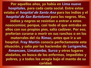 Por aquellos años, ya había en Lima nueve
hospitales, para cada casta social. Entre estos
estaba el hospital de Santa Ana para los indios y el
hospital de San Bartolomé para los negros. Mas,
indios y negros se resistían a entrar a estos
nosocomios; porque, casi todo el que entraba en
ellos con sus propios pies, salía cadáver. Por eso,
preferían curarse o morir en sus ranchos o en los
matorrales del río Rímac, antes que ir a un
hospital. Fray Martín conocía perfectamente esta
situación, y salía por las haciendas de Lurigancho,
Amancaes, Limatambo, Surco y otros lugares
aledaños, en busca de los enfermos, impedidos y
pobres, y a todos los acogía bajo el manto de su
caridad.
 