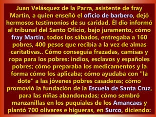 Juan Velásquez de la Parra, asistente de fray
Martín, a quien enseñó el oficio de barbero, dejó
hermosos testimonios de su caridad. Él dio informó
al tribunal del Santo Oficio, bajo juramento, cómo
fray Martín, todos los sábados, entregaba a 160
pobres, 400 pesos que recibía a la vez de almas
caritativas.. Cómo conseguía frazadas, camisas y
ropa para los pobres: indios, esclavos y españoles
pobres; cómo preparaba los medicamentos y la
forma cómo los aplicaba; cómo ayudaba con "la
dote" a las jóvenes pobres casaderas; cómo
promovió la fundación de la Escuela de Santa Cruz,
para las niñas abandonadas; cómo sembró
manzanillas en los puquiales de los Amancaes y
plantó 700 olivares e higueras, en Surco, diciendo:
 