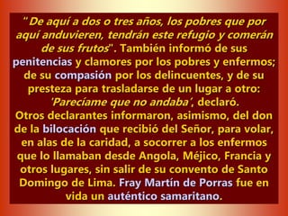 “De aquí a dos o tres años, los pobres que por
aquí anduvieren, tendrán este refugio y comerán
de sus frutos". También informó de sus
penitencias y clamores por los pobres y enfermos;
de su compasión por los delincuentes, y de su
presteza para trasladarse de un lugar a otro:
'Parecíame que no andaba’, declaró.
Otros declarantes informaron, asimismo, del don
de la bilocación que recibió del Señor, para volar,
en alas de la caridad, a socorrer a los enfermos
que lo llamaban desde Angola, Méjico, Francia y
otros lugares, sin salir de su convento de Santo
Domingo de Lima. Fray Martín de Porras fue en
vida un auténtico samaritano.
 