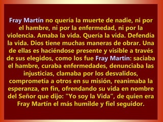 Fray Martín no quería la muerte de nadie, ni por
el hambre, ni por la enfermedad, ni por la
violencia. Amaba la vida. Quería la vida. Defendía
la vida. Dios tiene muchas maneras de obrar. Una
de ellas es haciéndose presente y visible a través
de sus elegidos, como los fue Fray Martín: saciaba
el hambre, curaba enfermedades, denunciaba las
injusticias, clamaba por los desvalidos,
comprometía a otros en su misión, reanimaba la
esperanza, en fin, ofrendando su vida en nombre
del Señor que dijo: "Yo soy la Vida“, de quien era
Fray Martín el más humilde y fiel seguidor.
 