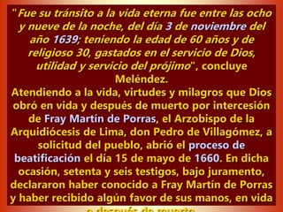 "Fue su tránsito a la vida eterna fue entre las ocho
y nueve de la noche, del día 3 de noviembre del
año 1639; teniendo la edad de 60 años y de
religioso 30, gastados en el servicio de Dios,
utilidad y servicio del prójimo", concluye
Meléndez.
Atendiendo a la vida, virtudes y milagros que Dios
obró en vida y después de muerto por intercesión
de Fray Martín de Porras, el Arzobispo de la
Arquidiócesis de Lima, don Pedro de Villagómez, a
solicitud del pueblo, abrió el proceso de
beatificación el día 15 de mayo de 1660. En dicha
ocasión, setenta y seis testigos, bajo juramento,
declararon haber conocido a Fray Martín de Porras
y haber recibido algún favor de sus manos, en vida
 