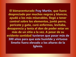 El bienaventurado Fray Martín, que fuera
despreciado por muchos negros y blancos,
ayudó a los más miserables, llegó a tener
control sobre los elementos, juntó perro,
pericote y gato, curó enfermos, levitaba,
desaparecía y tenía el don de poder estar en
más de un sitio a la vez. A pesar de su
evidente santidad tuvieron que pasar más de
300 años para que este humilde y virtuoso
limeño fuera elevado a los altares de la
Iglesia.
 