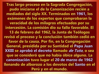Tras largo proceso en la Sagrada Congregación,
pudo iniciarse el de la Canonización recién a
mediados del siglo XX. Terminados en 1961, los
exámenes de los expertos que comprobaran la
veracidad de los milagros efectuados por su
intercesión. La comisión dio su fallo favorable. El
13 de febrero del 1962, la Junta de Teólogos
revisó el proceso y la conclusión también cedió en
favor de la causa. Por fin, en la Congregación
General, presidida por su Santidad el Papa Juan
XXIII se aprobó el decreto llamado de Tuto, o sea
que se consideró que no había óbice alguno. La
canonización tuvo lugar el 20 de marzo de 1962
llenando de alborozo a los devotos del Santo en el
Perú y en el mundo.
 