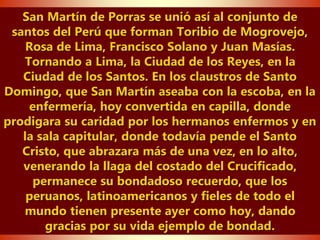 San Martín de Porras se unió así al conjunto de
santos del Perú que forman Toribio de Mogrovejo,
Rosa de Lima, Francisco Solano y Juan Masías.
Tornando a Lima, la Ciudad de los Reyes, en la
Ciudad de los Santos. En los claustros de Santo
Domingo, que San Martín aseaba con la escoba, en la
enfermería, hoy convertida en capilla, donde
prodigara su caridad por los hermanos enfermos y en
la sala capitular, donde todavía pende el Santo
Cristo, que abrazara más de una vez, en lo alto,
venerando la llaga del costado del Crucificado,
permanece su bondadoso recuerdo, que los
peruanos, latinoamericanos y fieles de todo el
mundo tienen presente ayer como hoy, dando
gracias por su vida ejemplo de bondad.
 