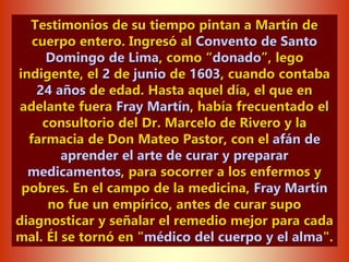 Testimonios de su tiempo pintan a Martín de
cuerpo entero. Ingresó al Convento de Santo
Domingo de Lima, como “donado”, lego
indigente, el 2 de junio de 1603, cuando contaba
24 años de edad. Hasta aquel día, el que en
adelante fuera Fray Martín, había frecuentado el
consultorio del Dr. Marcelo de Rivero y la
farmacia de Don Mateo Pastor, con el afán de
aprender el arte de curar y preparar
medicamentos, para socorrer a los enfermos y
pobres. En el campo de la medicina, Fray Martín
no fue un empírico, antes de curar supo
diagnosticar y señalar el remedio mejor para cada
mal. Él se tornó en "médico del cuerpo y el alma".
 