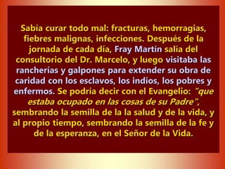 Sabía curar todo mal: fracturas, hemorragias,
fiebres malignas, infecciones. Después de la
jornada de cada día, Fray Martín salía del
consultorio del Dr. Marcelo, y luego visitaba las
rancherías y galpones para extender su obra de
caridad con los esclavos, los indios, los pobres y
enfermos. Se podría decir con el Evangelio: "que
estaba ocupado en las cosas de su Padre",
sembrando la semilla de la la salud y de la vida, y
al propio tiempo, sembrando la semilla de la fe y
de la esperanza, en el Señor de la Vida.
 