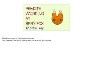 REMOTE
WORKING
AT
SPRY FOX
Andrew Fray
3 2 1

Hey I’m Andrew Fray and this is Remote Working at Spry Fox

This is a case study of how Spry Fox makes high-quality indie games while being fully remote.
 