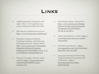 Links
•   Ambler Enterprise Architecture and     •   SOA Design Patterns, Thomas Erl -
    Agile - http://www.agiledata.org/          http://www.amazon.com/Design-
    essays/enterpriseArchitecture.html         Patterns-Prentice-Service-Oriented-
                                               Computing/dp/0136135161/
•   SEI Software Architecture Overview -       ref=ntt_at_ep_dpt_2
    http://www.sei.cmu.edu/architecture/
                                           •   Twitter rearchitecture to Scala - http://
•   Enterprise Integration Patterns:           www.infoq.com/interviews/kallen-
    Designing, Building, and Deploying         scala-twitter
    Messaging Solutions, Hohpe, Woolf -
    http://www.amazon.com/Enterprise-      •   Guardian rearchitecture - http://
    Integration-Patterns-Designing-            www.guardian.co.uk/info/developer-
    Deploying/dp/0321200683/ref=sr_1_1?        blog/2011/apr/18/scala
    ie=UTF8&qid=1319462905&sr=8-1
                                           •   Large-scale Incremental Processing
•   Amazon Vs Google - Services centric        Using Distributed Transactions and
    approach https://plus.google.com/          Notiﬁcations - http://
    112678702228711889851/posts/               research.google.com/pubs/
    eVeouesvaVX                                pub36726.html
 