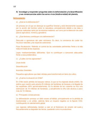18
5) Investigan y responden preguntas sobre la deforestación y la desertificación
y sus consecuencias sobre los seres vivos (biodiversidad) del planeta.
Deforestación
a) ¿Qué es la deforestación?
Un proceso en el que se destruye la superficie forestal y está directamente causada
por la acción del hombre sobre la naturaleza, principalmente debido a las talas o
quemas realizadas tanto por la industria maderera, así como por la obtención de suelo
para la agricultura, minería y ganadería.
b) ¿Qué factores contribuyen a la deforestación?
Descuido e ignorancia del valor intrínseco: Es decir, la conciencia de cuidar los
recursos naturales y las especies autóctonas.
Poca fiscalización: Referido al control de las autoridades pertinentes frente a la tala
indiscriminada de las especies.
Leyes medioambientales deficientes: Que no contribuyen a sanciones adecuadas
frente a esta problemática.
c) ¿Cuáles son los agravantes?
Lluvia ácida
Desertificación
Incendios forestales
Pequeños agricultores que talan árboles para transformarlo en tierra de cultivo.
d) ¿Cuál es la situación en Chile?
En Chile existe pérdida de bosques nativos, la que se ha originado desde antaño. Se
estima que nuestro país poseía 25 millones de hectáreas de bosques a la llegada de
los españoles (45% aproximadamente). En la década de los cuarenta se hizo una
estimación de 16 millones de hectáreas, y actualmente la cifra solo alcanza a poco
más de 13 millones.
e) Principales consecuencias:
La deforestación provoca un daño severo al hábitat, principalmente en la pérdida de
biodiversidad y en aridez, además tiene un impacto negativo en la fijación CO2,
contribuyendo al calentamiento global.
Las regiones deforestadas tienden a caer en el fenómeno de erosión del suelo y
frecuentemente se degradan las tierras, quedando como no productivas.
 