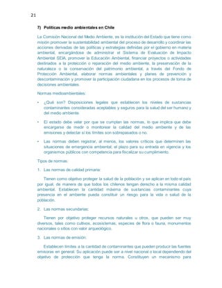 21
7) Políticas medio ambientales en Chile
La Comisión Nacional del Medio Ambiente, es la institución del Estado que tiene como
misión promover la sustentabilidad ambiental del proceso de desarrollo y coordinar las
acciones derivadas de las políticas y estrategias definidas por el gobierno en materia
ambiental, encargándose de administrar el Sistema de Evaluación de Impacto
Ambiental SEIA, promover la Educación Ambiental, financiar proyectos o actividades
destinados a la protección o reparación del medio ambiente, la preservación de la
naturaleza o la conservación del patrimonio ambiental, a través del Fondo de
Protección Ambiental, elaborar normas ambientales y planes de prevención y
descontaminación y promover la participación ciudadana en los procesos de toma de
decisiones ambientales.
Normas medioambientales:
• ¿Qué son? Disposiciones legales que establecen los niveles de sustancias
contaminantes consideradas aceptables y seguros para la salud del ser humano y
del medio ambiente.
• El estado debe velar por que se cumplan las normas, lo que implica que debe
encargarse de medir o monitorear la calidad del medio ambiente y de las
emisiones y detectar si los límites son sobrepasados o no.
• Las normas deben registrar, al menos, los valores críticos que determinen las
situaciones de emergencia ambiental; el plazo para su entrada en vigencia y los
organismos públicos con competencia para fiscalizar su cumplimiento.
Tipos de normas:
1. Las normas de calidad primaria:
Tienen como objetivo proteger la salud de la población y se aplican en todo el país
por igual, de manera de que todos los chilenos tengan derecho a la misma calidad
ambiental. Establecen la cantidad máxima de sustancias contaminantes cuya
presencia en el ambiente pueda constituir un riesgo para la vida o salud de la
población.
2. Las normas secundarias:
Tienen por objetivo proteger recursos naturales u otros, que pueden ser muy
diversos, tales como cultivos, ecosistemas, especies de flora o fauna, monumentos
nacionales o sitios con valor arqueológico.
3. Las normas de emisión:
Establecen límites a la cantidad de contaminantes que pueden producir las fuentes
emisoras en general. Su aplicación puede ser a nivel nacional o local dependiendo del
objetivo de protección que tenga la norma. Constituyen un mecanismo para
 