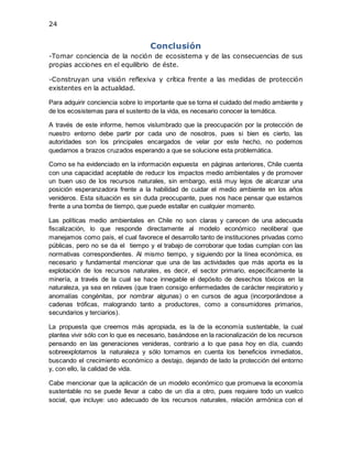 24
Conclusión
-Tomar conciencia de la noción de ecosistema y de las consecuencias de sus
propias acciones en el equilibrio de éste.
-Construyan una visión reflexiva y crítica frente a las medidas de protección
existentes en la actualidad.
Para adquirir conciencia sobre lo importante que se torna el cuidado del medio ambiente y
de los ecosistemas para el sustento de la vida, es necesario conocer la temática.
A través de este informe, hemos vislumbrado que la preocupación por la protección de
nuestro entorno debe partir por cada uno de nosotros, pues si bien es cierto, las
autoridades son los principales encargados de velar por este hecho, no podemos
quedarnos a brazos cruzados esperando a que se solucione esta problemática.
Como se ha evidenciado en la información expuesta en páginas anteriores, Chile cuenta
con una capacidad aceptable de reducir los impactos medio ambientales y de promover
un buen uso de los recursos naturales, sin embargo, está muy lejos de alcanzar una
posición esperanzadora frente a la habilidad de cuidar el medio ambiente en los años
venideros. Esta situación es sin duda preocupante, pues nos hace pensar que estamos
frente a una bomba de tiempo, que puede estallar en cualquier momento.
Las políticas medio ambientales en Chile no son claras y carecen de una adecuada
fiscalización, lo que responde directamente al modelo económico neoliberal que
manejamos como país, el cual favorece el desarrollo tanto de instituciones privadas como
públicas, pero no se da el tiempo y el trabajo de corroborar que todas cumplan con las
normativas correspondientes. Al mismo tiempo, y siguiendo por la línea económica, es
necesario y fundamental mencionar que una de las actividades que más aporta es la
explotación de los recursos naturales, es decir, el sector primario, específicamente la
minería, a través de la cual se hace innegable el depósito de desechos tóxicos en la
naturaleza, ya sea en relaves (que traen consigo enfermedades de carácter respiratorio y
anomalías congénitas, por nombrar algunas) o en cursos de agua (incorporándose a
cadenas tróficas, malogrando tanto a productores, como a consumidores primarios,
secundarios y terciarios).
La propuesta que creemos más apropiada, es la de la economía sustentable, la cual
plantea vivir sólo con lo que es necesario, basándose en la racionalización de los recursos
pensando en las generaciones venideras, contrario a lo que pasa hoy en día, cuando
sobreexplotamos la naturaleza y sólo tomamos en cuenta los beneficios inmediatos,
buscando el crecimiento económico a destajo, dejando de lado la protección del entorno
y, con ello, la calidad de vida.
Cabe mencionar que la aplicación de un modelo económico que promueva la economía
sustentable no se puede llevar a cabo de un día a otro, pues requiere todo un vuelco
social, que incluye: uso adecuado de los recursos naturales, relación armónica con el
 