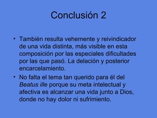 Conclusi ón 2 Tambi én resulta vehemente y reivindicador de una vida distinta, más visible en esta composición por las especiales dificultades por las que pasó. La delación y posterior encarcelamiento. No falta el tema tan querido para él del  Beatus ille  porque su meta intelectual y afectiva es alcanzar una vida junto a Dios, donde no hay dolor ni sufrimiento. 