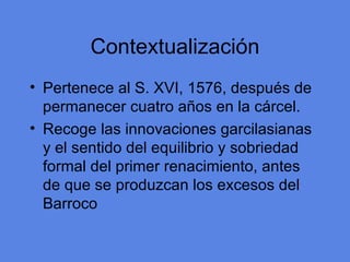 Contextualizaci ón Pertenece al S. XVI, 1576, despu és de permanecer cuatro años en la cárcel. Recoge las innovaciones garcilasianas y el sentido del equilibrio y sobriedad formal del primer renacimiento, antes de que se produzcan los excesos del Barroco 