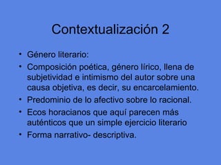 Contextualizaci ón 2 G énero literario: Composición poética, género lírico, llena de subjetividad e intimismo del autor sobre una causa objetiva, es decir, su encarcelamiento. Predominio de lo afectivo sobre lo racional. Ecos horacianos que aqu í parecen más auténticos que un simple ejercicio literario Forma narrativo- descriptiva. 