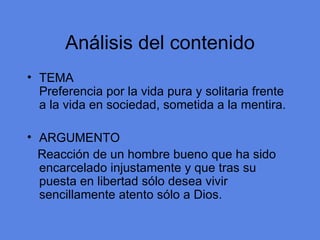 An álisis del contenido TEMA Preferencia por la vida pura y solitaria frente a la vida en sociedad, sometida a la mentira. ARGUMENTO Reacci ón de un hombre bueno que ha sido encarcelado injustamente y que tras su puesta en libertad sólo desea vivir sencillamente atento sólo a Dios. 