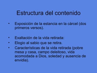 Estructura del contenido Exposici ón de la estancia en la cárcel (dos primeros versos). Exaltación de la vida retirada: Elogio al sabio que se retira. Caracter ísticas de la vida retirada (pobre mesa y casa, campo deleitoso, vida acomodada a Dios, soledad y ausencia de envidia). 