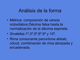 An álisis de la forma M étrica: composición de versos octosílabos.Décima falsa hasta la normalización de la décima espinela. Sinalefas:1º,3º,5º,6º,9º y 10º. Rima consonante parox ítona abbab, cdccd, combinación de rima abrazada y encadenada. 