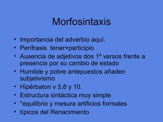 Morfosintaxis Importancia del adverbio aqu í. Perífrasis  tener+participio Ausencia de adjetivos dos 1º versos frente a presencia por su cambio de estado Humilde y pobre antepuestos añaden subjetivismo Hipérbaton v 5,8 y 10. Estructura sintáctica muy simple *equilibrio y mesura artificios formales típicos del Renacimiento 