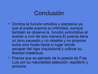 Conclusi ón Domina la funci ón emotiva y expresiva ya que el poeta expone su intimidad, aunque también se observa la  función exhortativa al animar a vivir de otra manera.El poema tiene un tono pausado y no rebelde y no propone lucha sino huida hacia in lugar donde escapar del rigor inquisitorial y cultivar su libertad intelectual. Poema que es ejemplo de la poes ía de Fray Luis por su naturalidad selección, equilibrio y armonía 