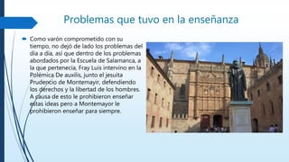 Problemas que tuvo en la enseñanza
 Como varón comprometido con su
tiempo, no dejó de lado los problemas del
día a día, así que dentro de los problemas
abordados por la Escuela de Salamanca, a
la que pertenecía, Fray Luis intervino en la
Polémica De auxilis, junto el jesuita
Prudencio de Montemayir, defendiendo
los derechos y la libertad de los hombres.
A causa de esto le prohibieron enseñar
estas ideas pero a Montemayor le
prohibieron enseñar para siempre.
 