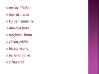  mrtav hladan
 navrat nanos
 kamen smutnje
 Ahilova peta
 nevjerni Toma
 zbrda zdola
 bijela vrana
 usijana glava
 sitna riba
 