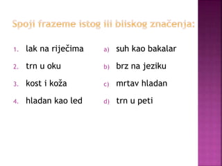 1. lak na riječima
2. trn u oku
3. kost i koža
4. hladan kao led
a) suh kao bakalar
b) brz na jeziku
c) mrtav hladan
d) trn u peti
 