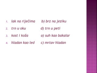 1. lak na riječima b) brz na jeziku
2. trn u oku d) trn u peti
3. kost i koža a) suh kao bakalar
4. hladan kao led c) mrtav hladan
 