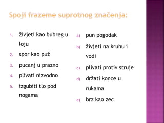 1. živjeti kao bubreg u
loju
2. spor kao puž
3. pucanj u prazno
4. plivati nizvodno
5. izgubiti tlo pod
nogama
a) pun pogodak
b) živjeti na kruhu i
vodi
c) plivati protiv struje
d) držati konce u
rukama
e) brz kao zec
 