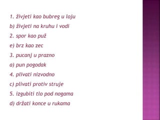 1. živjeti kao bubreg u loju
b) živjeti na kruhu i vodi
2. spor kao puž
e) brz kao zec
3. pucanj u prazno
a) pun pogodak
4. plivati nizvodno
c) plivati protiv struje
5. izgubiti tlo pod nogama
d) držati konce u rukama
 