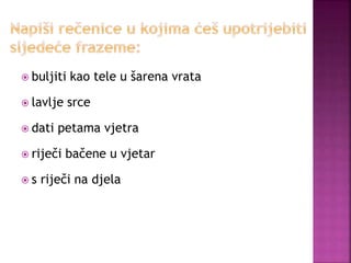  buljiti kao tele u šarena vrata
 lavlje srce
 dati petama vjetra
 riječi bačene u vjetar
 s riječi na djela
 