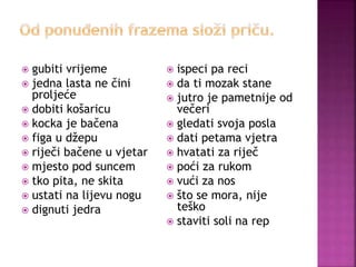  gubiti vrijeme
 jedna lasta ne čini
proljeće
 dobiti košaricu
 kocka je bačena
 figa u džepu
 riječi bačene u vjetar
 mjesto pod suncem
 tko pita, ne skita
 ustati na lijevu nogu
 dignuti jedra
 ispeci pa reci
 da ti mozak stane
 jutro je pametnije od
večeri
 gledati svoja posla
 dati petama vjetra
 hvatati za riječ
 poći za rukom
 vući za nos
 što se mora, nije
teško
 staviti soli na rep
 