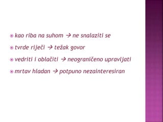  kao riba na suhom  ne snalaziti se
 tvrde riječi  težak govor
 vedriti i oblačiti  neograničeno upravljati
 mrtav hladan  potpuno nezainteresiran
 