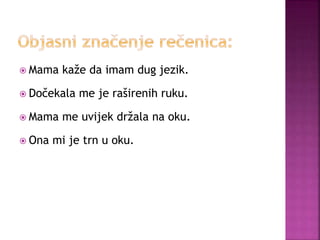  Mama kaže da imam dug jezik.
 Dočekala me je raširenih ruku.
 Mama me uvijek držala na oku.
 Ona mi je trn u oku.
 