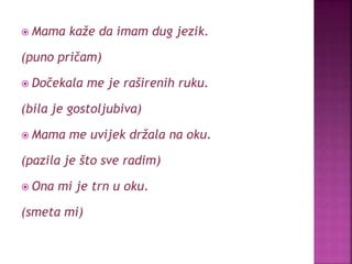  Mama kaže da imam dug jezik.
(puno pričam)
 Dočekala me je raširenih ruku.
(bila je gostoljubiva)
 Mama me uvijek držala na oku.
(pazila je što sve radim)
 Ona mi je trn u oku.
(smeta mi)
 