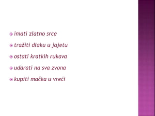  imati zlatno srce
 tražiti dlaku u jajetu
 ostati kratkih rukava
 udarati na sva zvona
 kupiti mačka u vreći
 