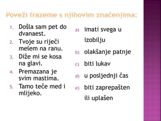 1. Došla sam pet do
dvanaest.
2. Tvoje su riječi
melem na ranu.
3. Diže mi se kosa
na glavi.
4. Premazana je
svim mastima.
5. Tamo teče med i
mlijeko.
a) imati svega u
izobilju
b) olakšanje patnje
c) biti lukav
d) u posljednji čas
e) biti zaprepašten
ili uplašen
 